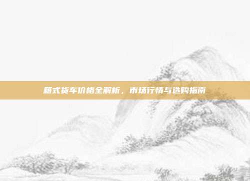 箱式货车价格全解析,市场行情与选购指南