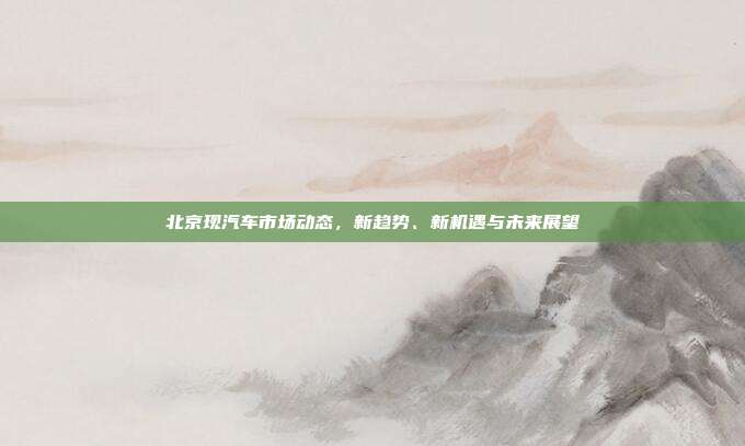 北京现汽车市场动态,新趋势、新机遇与未来展望