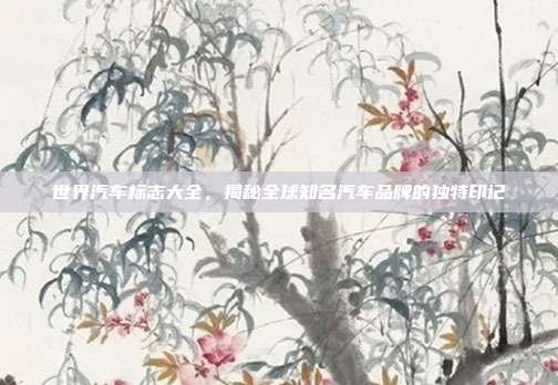 世界汽车标志大全，揭秘全球知名汽车品牌的独特印记