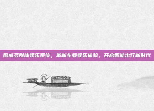 酷威多媒体娱乐系统,革新车载娱乐体验,开启智能出行新时代