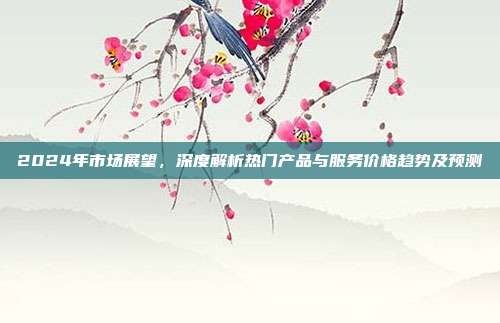2024年市场展望,深度解析热门产品与服务价格趋势及预测