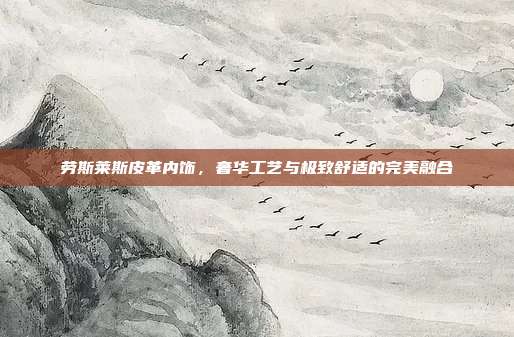 劳斯莱斯皮革内饰，奢华工艺与极致舒适的完美融合