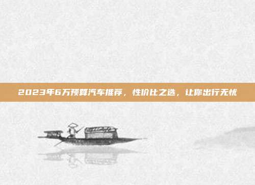 2023年6万预算汽车推荐，性价比之选，让你出行无忧