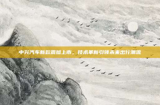 中兴汽车新款震撼上市,技术革新引领未来出行潮流