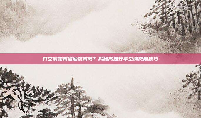 开空调跑高速油耗高吗?揭秘高速行车空调使用技巧