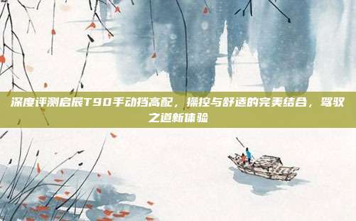 深度评测启辰T90手动挡高配,操控与舒适的完美结合,驾驭之道新体验