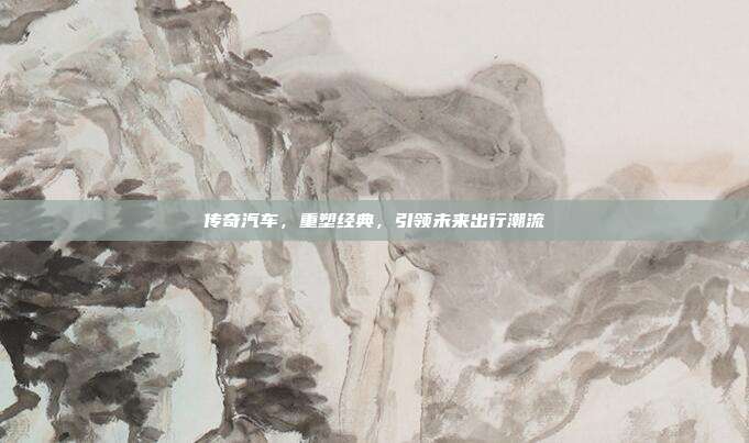 传奇汽车,重塑经典,引领未来出行潮流