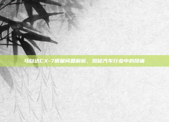 马自达CX-7质量问题解析，揭秘汽车行业中的隐痛