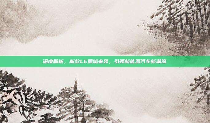 深度解析,新款LE震撼来袭,引领新能源汽车新潮流