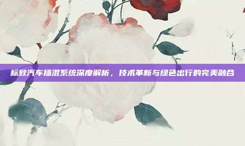 标致汽车插混系统深度解析,技术革新与绿色出行的完美融合