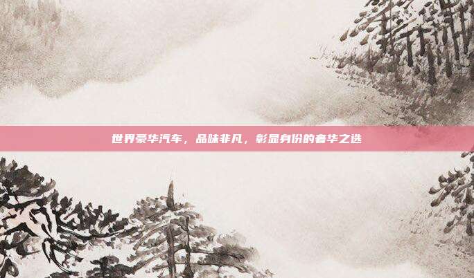 世界豪华汽车,品味非凡,彰显身份的奢华之选