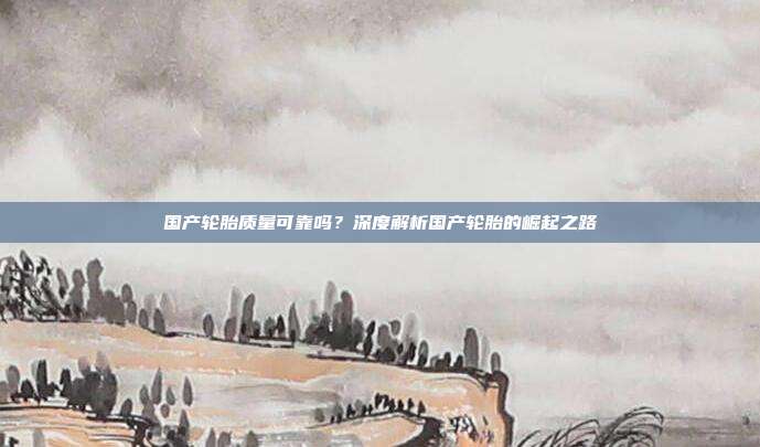 国产轮胎质量可靠吗？深度解析国产轮胎的崛起之路