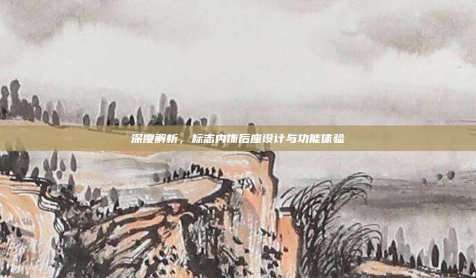 深度解析，标志内饰后座设计与功能体验