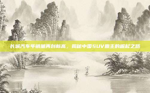 长城汽车年销量再创新高,揭秘中国SUV霸主的崛起之路
