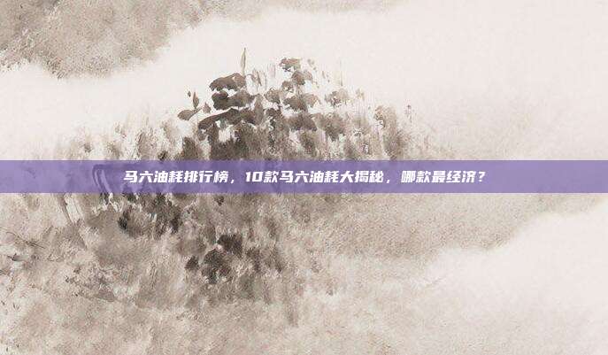 马六油耗排行榜,10款马六油耗大揭秘,哪款最经济?