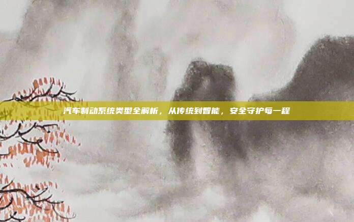 汽车制动系统类型全解析,从传统到智能,安全守护每一程