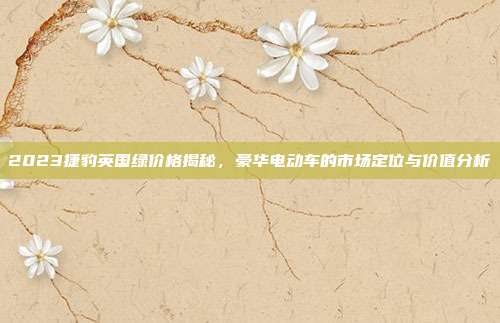 2023捷豹英国绿价格揭秘,豪华电动车的市场定位与价值分析