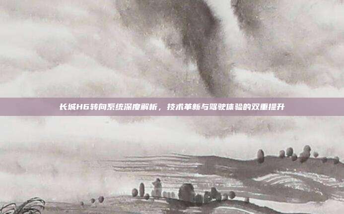 长城H6转向系统深度解析,技术革新与驾驶体验的双重提升