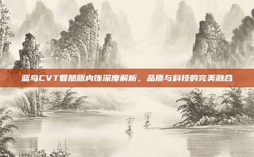蓝鸟CVT智酷版内饰深度解析，品质与科技的完美融合