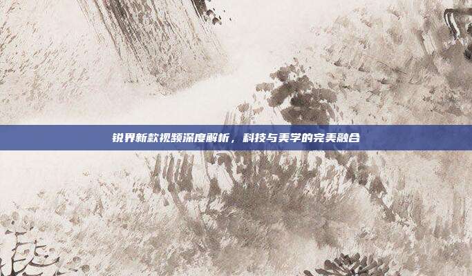 锐界新款视频深度解析,科技与美学的完美融合