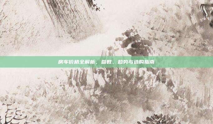 房车价格全解析,参数、趋势与选购指南