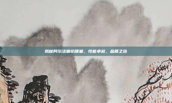 揭秘阿尔法喇叭质量,性能卓越,品质之选