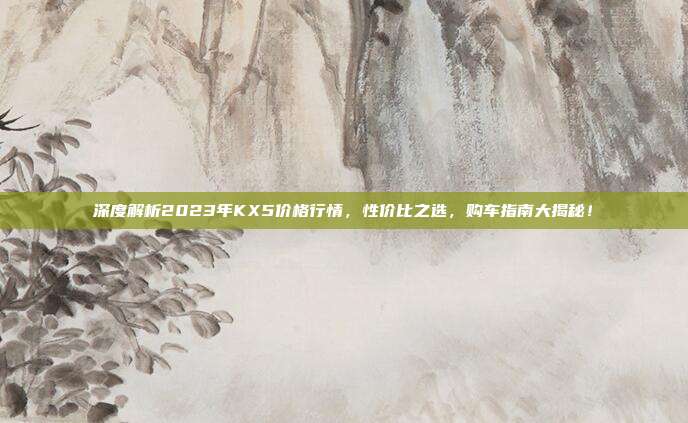 深度解析2023年KX5价格行情,性价比之选,购车指南大揭秘!