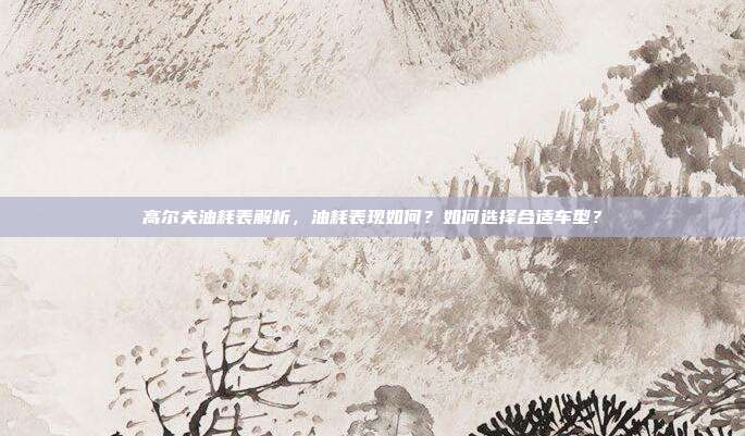 高尔夫油耗表解析，油耗表现如何？如何选择合适车型？