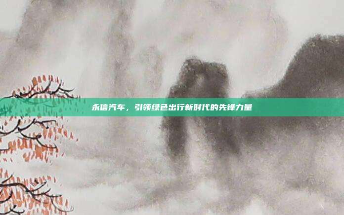 永信汽车,引领绿色出行新时代的先锋力量
