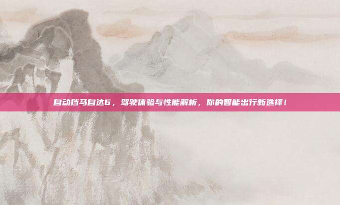 自动挡马自达6,驾驶体验与性能解析,你的智能出行新选择!