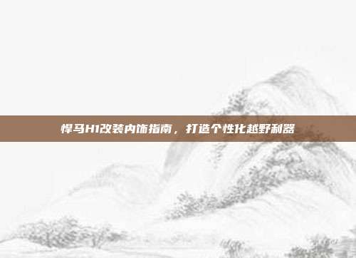 悍马H1改装内饰指南,打造个性化越野利器