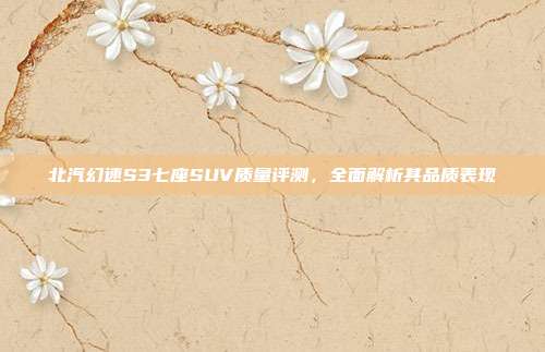 北汽幻速S3七座SUV质量评测,全面解析其品质表现