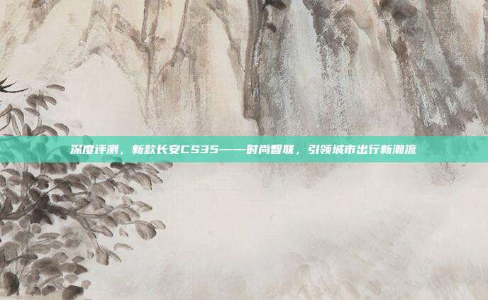 深度评测，新款长安CS35——时尚智联，引领城市出行新潮流