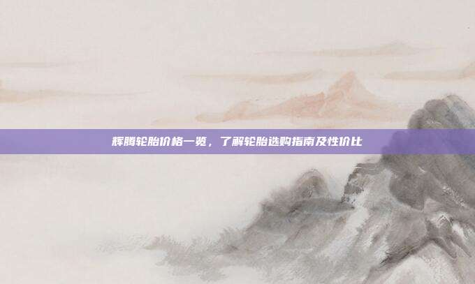 辉腾轮胎价格一览,了解轮胎选购指南及性价比