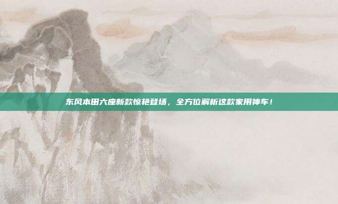 东风本田六座新款惊艳登场，全方位解析这款家用神车！