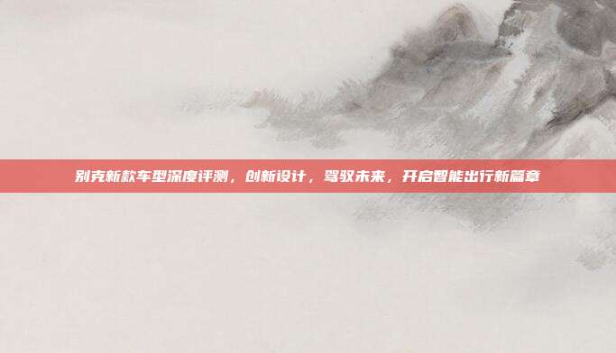 别克新款车型深度评测,创新设计,驾驭未来,开启智能出行新篇章