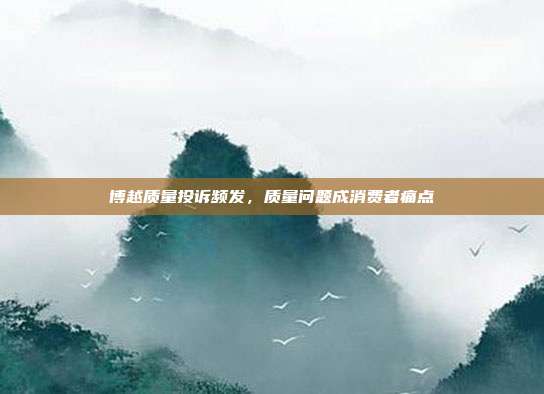 博越质量投诉频发，质量问题成消费者痛点
