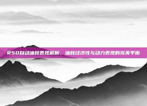 R50自动油耗表现解析，油耗经济性与动力表现的完美平衡
