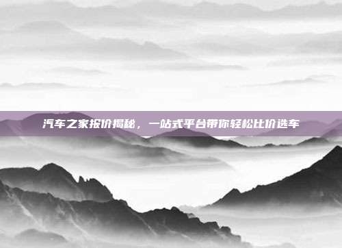汽车之家报价揭秘，一站式平台带你轻松比价选车