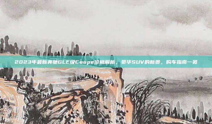 2023年最新奔驰GLE级Coupe价格解析，豪华SUV的新贵，购车指南一览