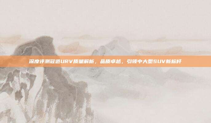 深度评测冠道URV质量解析，品质卓越，引领中大型SUV新标杆