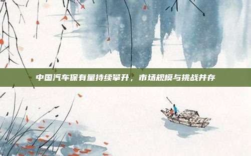 中国汽车保有量持续攀升,市场规模与挑战并存
