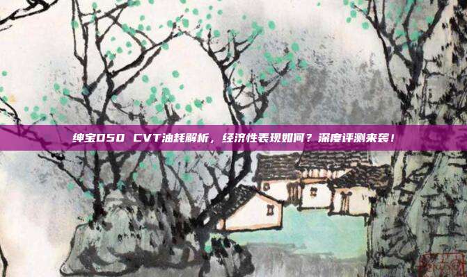 绅宝D50 CVT油耗解析，经济性表现如何？深度评测来袭！