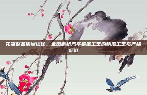 花冠整备质量揭秘，全面解析汽车整备工艺的精湛工艺与严格标准