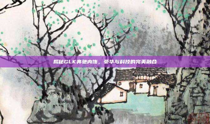 揭秘GLK奔驰内饰，豪华与科技的完美融合