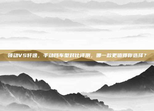 领动VS轩逸，手动挡车型对比评测，哪一款更值得你选择？