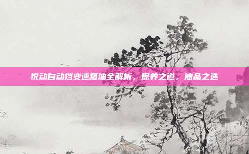 悦动自动挡变速箱油全解析，保养之道，油品之选