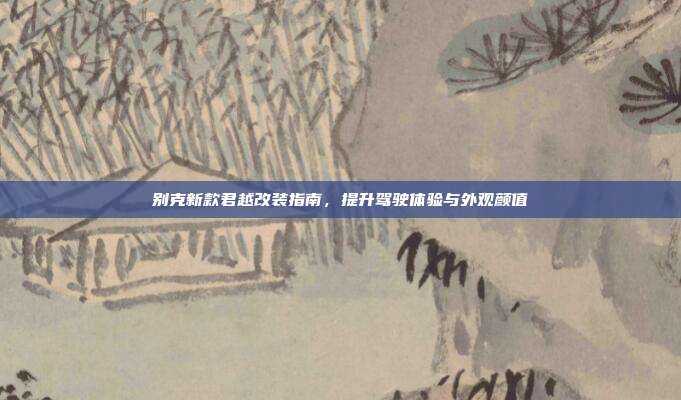别克新款君越改装指南，提升驾驶体验与外观颜值