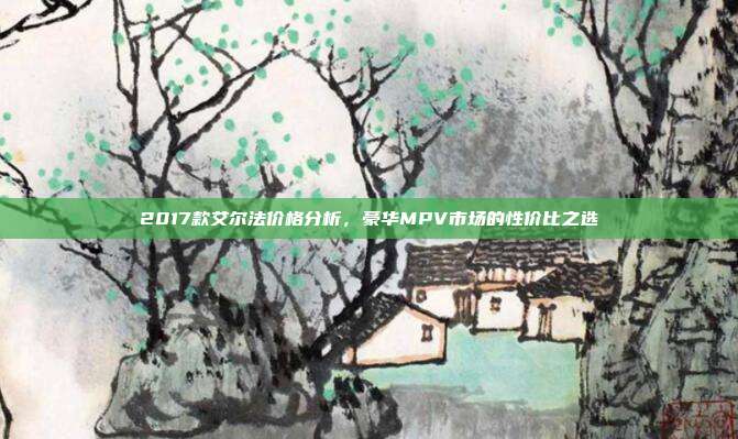 2017款艾尔法价格分析,豪华MPV市场的性价比之选