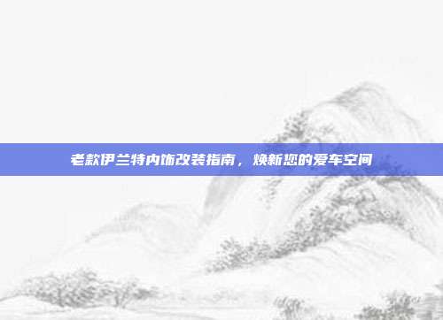 老款伊兰特内饰改装指南，焕新您的爱车空间